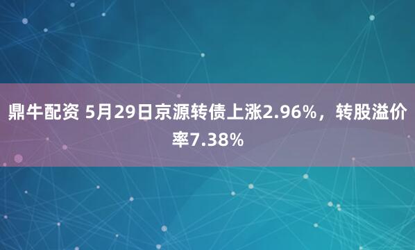 鼎牛配资 5月29日京源转债上涨2.96%，转股溢价率7.38%