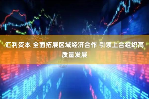 汇利资本 全面拓展区域经济合作 引领上合组织高质量发展