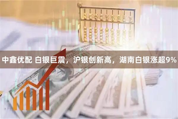中鑫优配 白银巨震，沪银创新高，湖南白银涨超9%