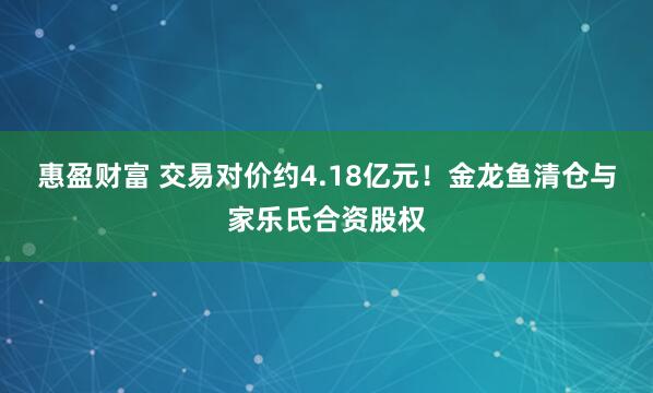 惠盈财富 交易对价约4.18亿元！金龙鱼清仓与家乐氏合资股权