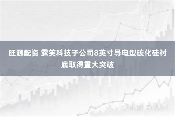 旺源配资 露笑科技子公司8英寸导电型碳化硅衬底取得重大突破