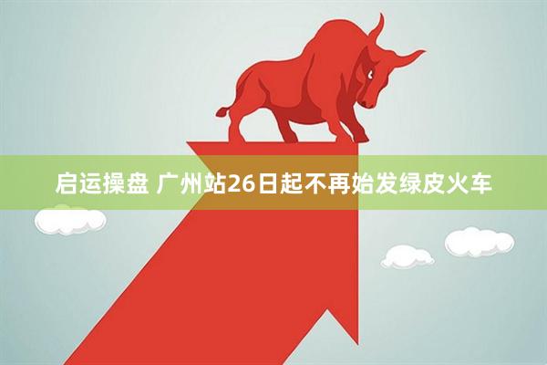 启运操盘 广州站26日起不再始发绿皮火车
