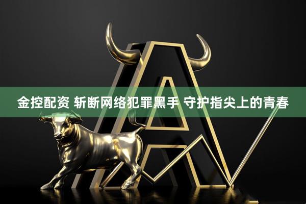 金控配资 斩断网络犯罪黑手 守护指尖上的青春
