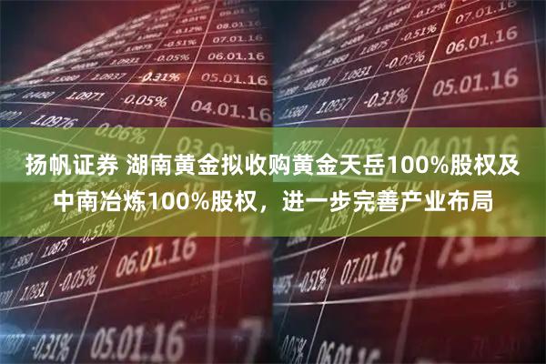 扬帆证券 湖南黄金拟收购黄金天岳100%股权及中南冶炼100%股权，进一步完善产业布局