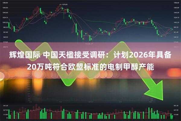 辉煌国际 中国天楹接受调研：计划2026年具备20万吨符合欧盟标准的电制甲醇产能