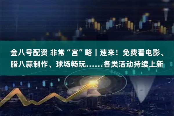 金八号配资 非常“宫”略｜速来！免费看电影、腊八蒜制作、球场畅玩……各类活动持续上新