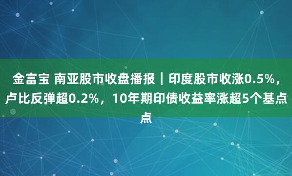金富宝 南亚股市收盘播报｜印度股市收涨0.5%，卢比反弹超0.2%，10年期印债收益率涨超5个基点