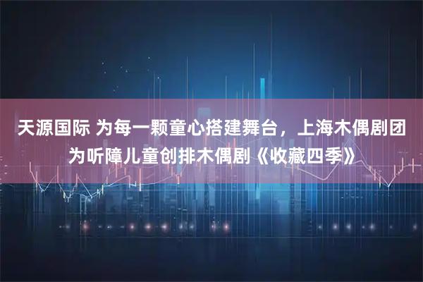 天源国际 为每一颗童心搭建舞台，上海木偶剧团为听障儿童创排木偶剧《收藏四季》