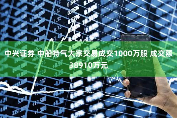 中兴证券 中船特气大宗交易成交1000万股 成交额38910万元
