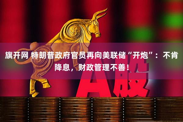 旗开网 特朗普政府官员再向美联储“开炮”：不肯降息，财政管理不善！