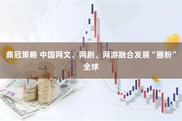鼎冠策略 中国网文、网剧、网游融合发展“圈粉”全球