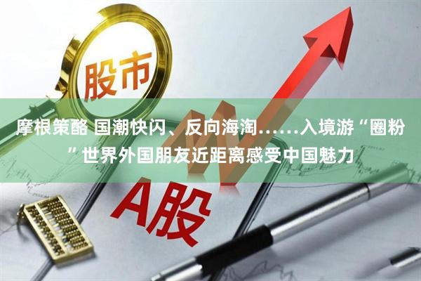 摩根策酪 国潮快闪、反向海淘……入境游“圈粉”世界外国朋友近距离感受中国魅力
