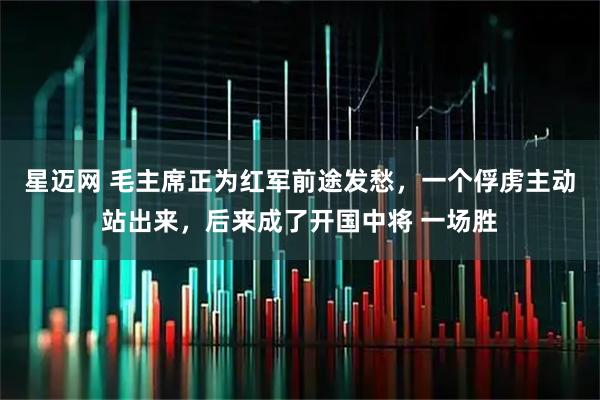 星迈网 毛主席正为红军前途发愁，一个俘虏主动站出来，后来成了开国中将 一场胜